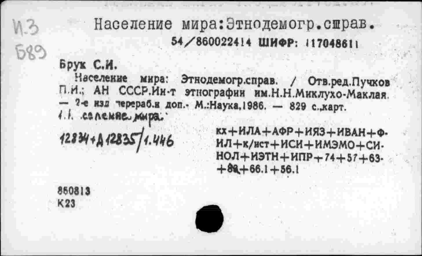 ﻿1ЛЗ
Население мира:Этнодемогр.сшрав.
54/860022414 ШИФР: II 7048811
Брук С.И.
Население мира: Этнодемогрхправ. / Отв.ред.Пучков П.И.; АН СССР.Ии-т этнографии им.Н.Н.Миклухо-Маклая - 2-е изд черераб.и доп.- М.:Наука, 1986. — 829 с.дсарт.
4.1. .млеийеи^ира.'
«1МГаАЛ1ХГ// Ш К*+ИЛА4-АФР+ИЯЗ+ИВАН+Ф.
ИЛ+к/ист+ИСИ + ИМЭМО+СИ-НОЛ+ИЭТН + ИПР-Т 74 + 5 7+83-+К+66.1+58.1
860813 К23